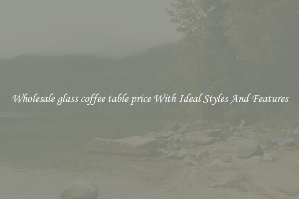 Wholesale glass coffee table price With Ideal Styles And Features