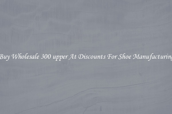 Buy Wholesale 300 upper At Discounts For Shoe Manufacturing