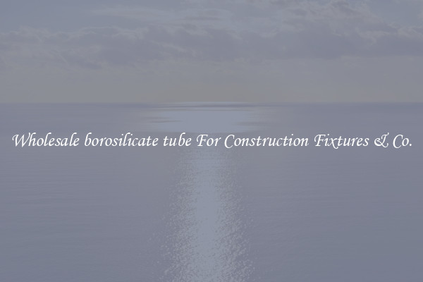 Wholesale borosilicate tube For Construction Fixtures & Co.