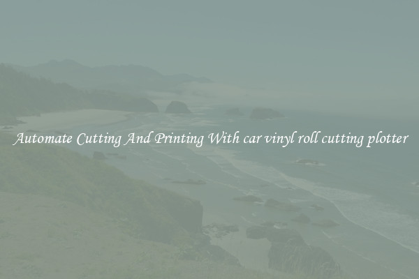 Automate Cutting And Printing With car vinyl roll cutting plotter